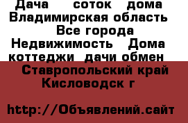 Дача 8,5 соток.2 дома. Владимирская область. - Все города Недвижимость » Дома, коттеджи, дачи обмен   . Ставропольский край,Кисловодск г.